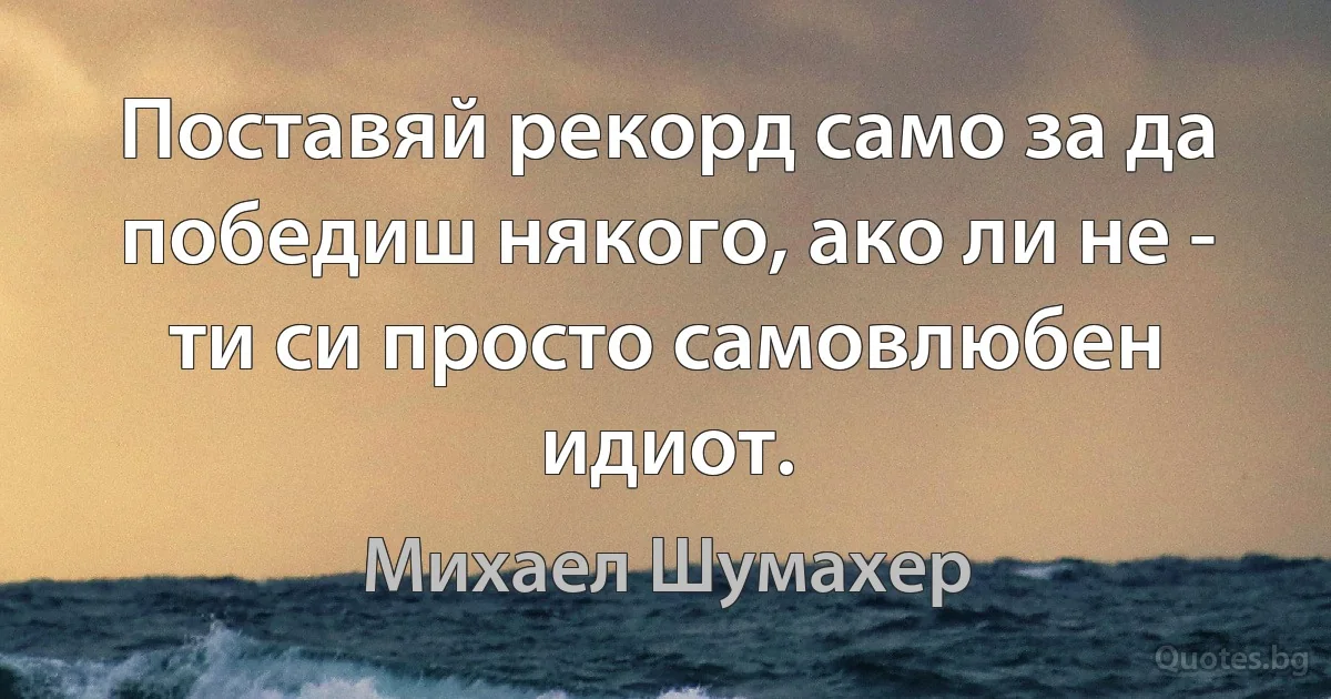 Поставяй рекорд само за да победиш някого, ако ли не - ти си просто самовлюбен идиот. (Михаел Шумахер)