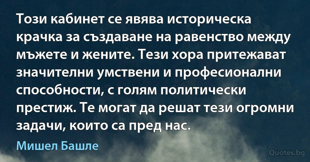 Този кабинет се явява историческа крачка за създаване на равенство между мъжете и жените. Тези хора притежават значителни умствени и професионални способности, с голям политически престиж. Те могат да решат тези огромни задачи, които са пред нас. (Мишел Башле)