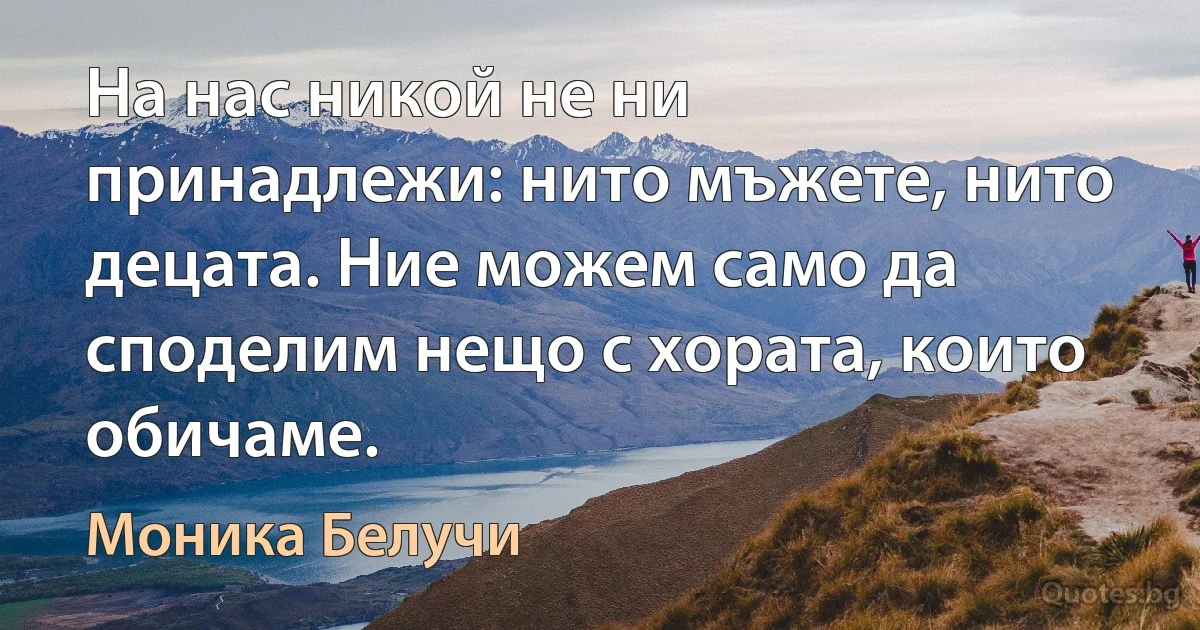 На нас никой не ни принадлежи: нито мъжете, нито децата. Ние можем само да споделим нещо с хората, които обичаме. (Моника Белучи)