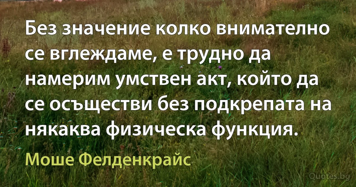 Без значение колко внимателно се вглеждаме, е трудно да намерим умствен акт, който да се осъществи без подкрепата на някаква физическа функция. (Моше Фелденкрайс)