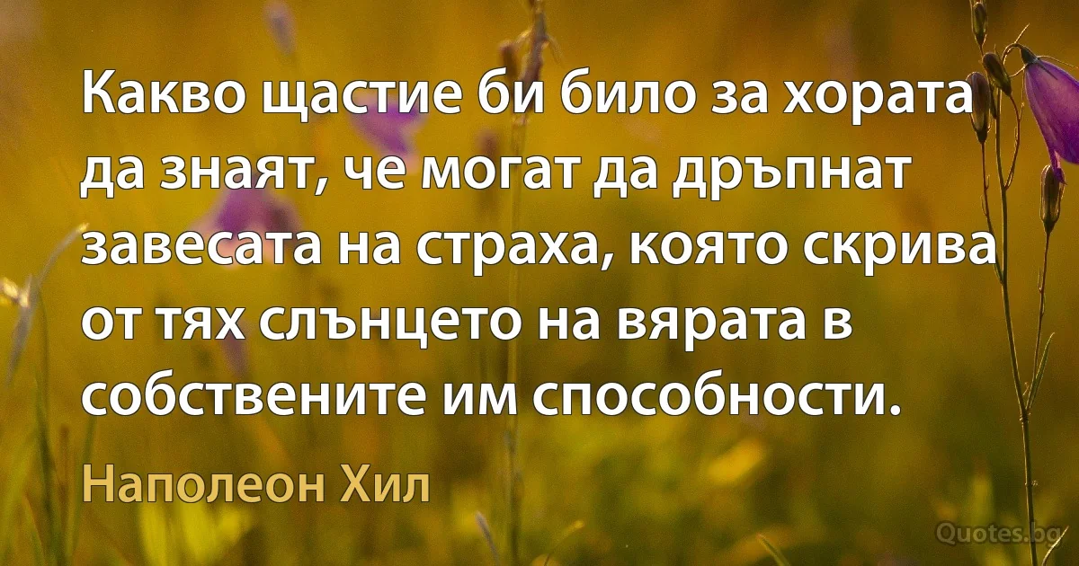 Какво щастие би било за хората да знаят, че могат да дръпнат завесата на страха, която скрива от тях слънцето на вярата в собствените им способности. (Наполеон Хил)