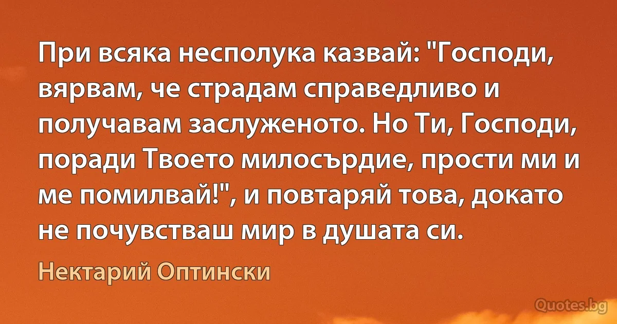 При всяка несполука казвай: "Господи, вярвам, че страдам справедливо и получавам заслуженото. Но Ти, Господи, поради Твоето милосърдие, прости ми и ме помилвай!", и повтаряй това, докато не почувстваш мир в душата си. (Нектарий Оптински)