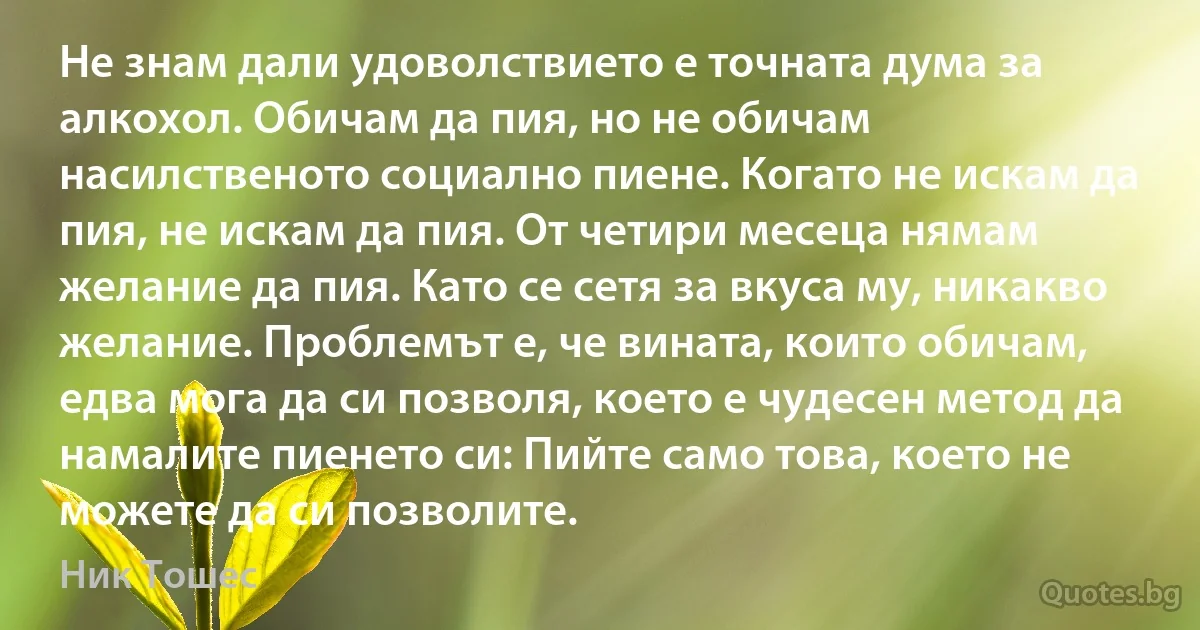 Не знам дали удоволствието е точната дума за алкохол. Обичам да пия, но не обичам насилственото социално пиене. Когато не искам да пия, не искам да пия. От четири месеца нямам желание да пия. Като се сетя за вкуса му, никакво желание. Проблемът е, че вината, които обичам, едва мога да си позволя, което е чудесен метод да намалите пиенето си: Пийте само това, което не можете да си позволите. (Ник Тошес)