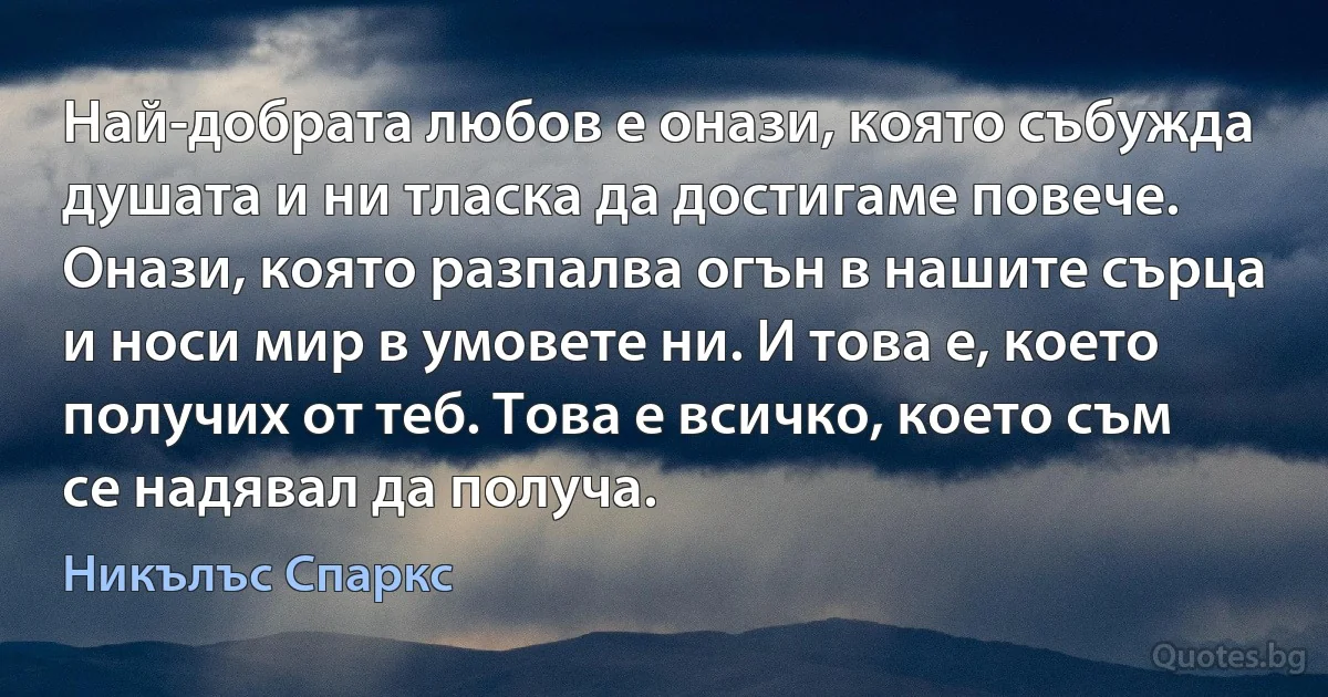 Най-добрата любов е онази, която събужда душата и ни тласка да достигаме повече. Онази, която разпалва огън в нашите сърца и носи мир в умовете ни. И това е, което получих от теб. Това е всичко, което съм се надявал да получа. (Никълъс Спаркс)