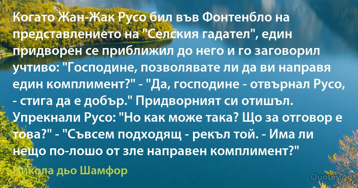 Когато Жан-Жак Русо бил във Фонтенбло на представлението на "Селския гадател", един придворен се приближил до него и го заговорил учтиво: "Господине, позволявате ли да ви направя един комплимент?" - "Да, господине - отвърнал Русо, - стига да е добър." Придворният си отишъл. Упрекнали Русо: "Но как може така? Що за отговор е това?" - "Съвсем подходящ - рекъл той. - Има ли нещо по-лошо от зле направен комплимент?" (Никола дьо Шамфор)