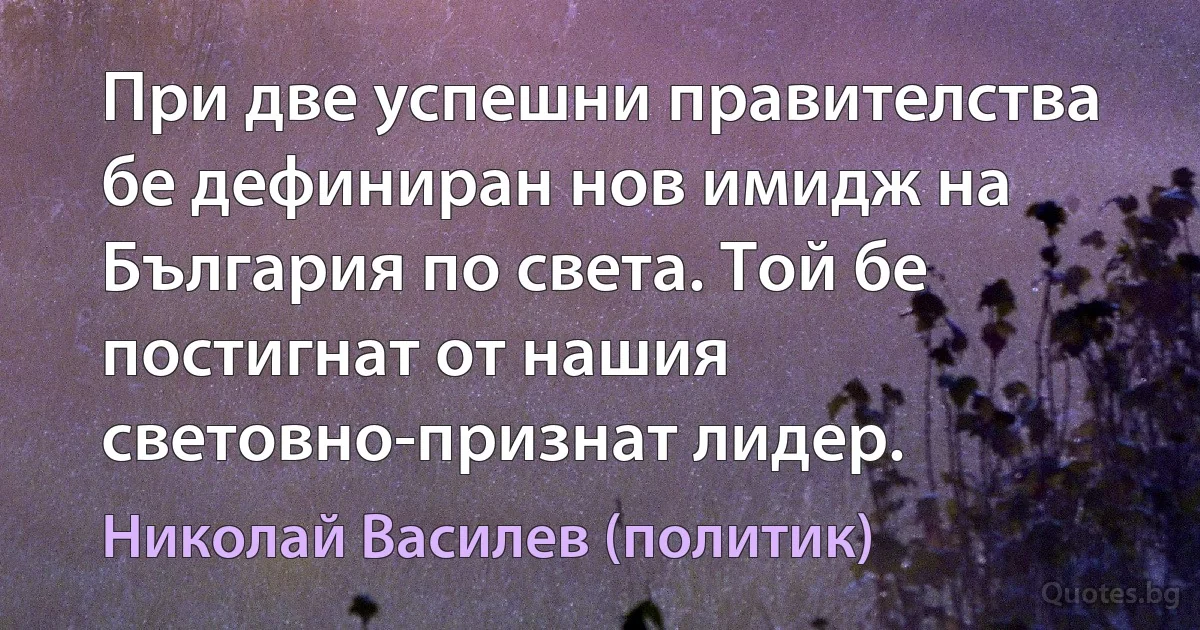 При две успешни правителства бе дефиниран нов имидж на България по света. Той бе постигнат от нашия световно-признат лидер. (Николай Василев (политик))