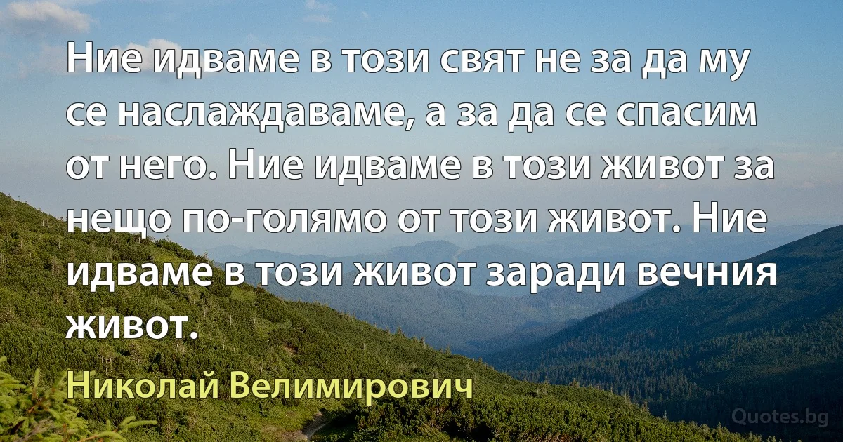 Ние идваме в този свят не за да му се наслаждаваме, а за да се спасим от него. Ние идваме в този живот за нещо по-голямо от този живот. Ние идваме в този живот заради вечния живот. (Николай Велимирович)