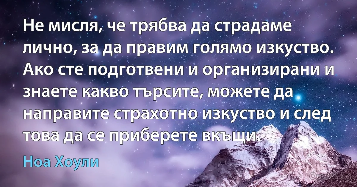 Не мисля, че трябва да страдаме лично, за да правим голямо изкуство. Ако сте подготвени и организирани и знаете какво търсите, можете да направите страхотно изкуство и след това да се приберете вкъщи. (Ноа Хоули)