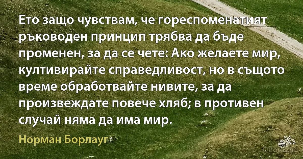 Ето защо чувствам, че гореспоменатият ръководен принцип трябва да бъде променен, за да се чете: Ако желаете мир, култивирайте справедливост, но в същото време обработвайте нивите, за да произвеждате повече хляб; в противен случай няма да има мир. (Норман Борлауг)