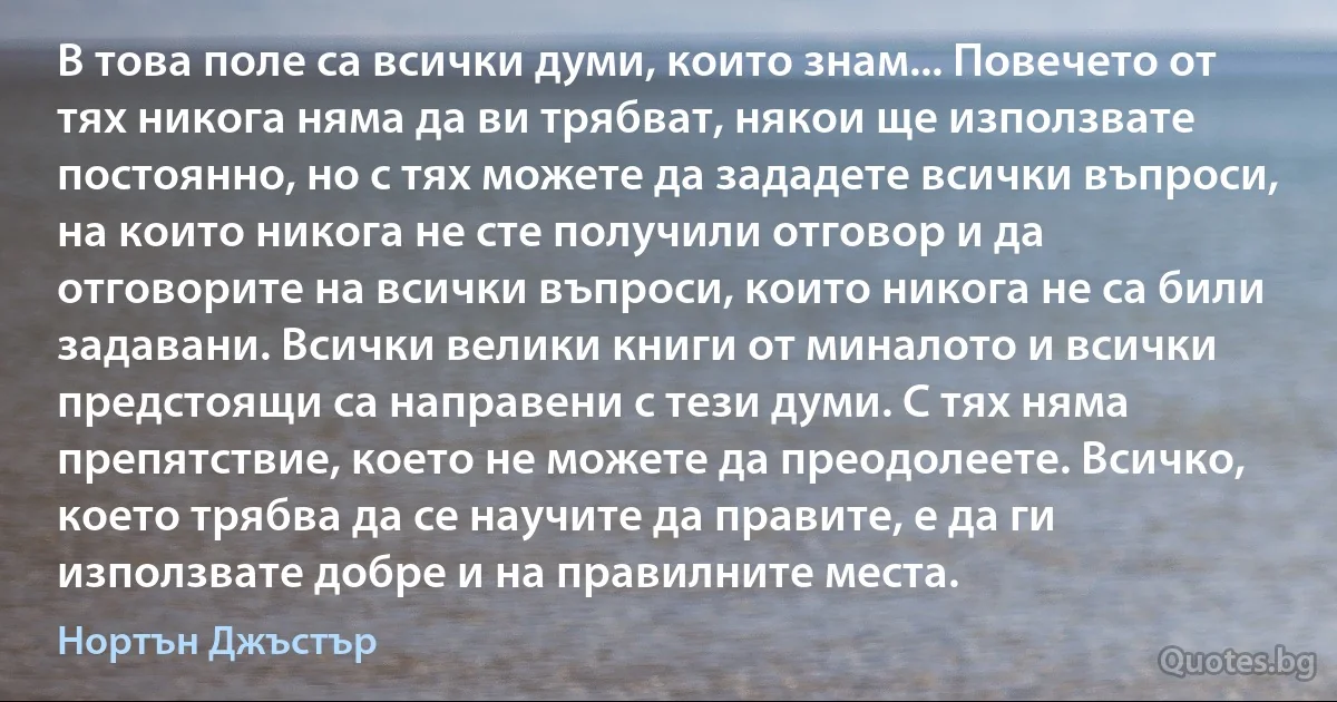 В това поле са всички думи, които знам... Повечето от тях никога няма да ви трябват, някои ще използвате постоянно, но с тях можете да зададете всички въпроси, на които никога не сте получили отговор и да отговорите на всички въпроси, които никога не са били задавани. Всички велики книги от миналото и всички предстоящи са направени с тези думи. С тях няма препятствие, което не можете да преодолеете. Всичко, което трябва да се научите да правите, е да ги използвате добре и на правилните места. (Нортън Джъстър)