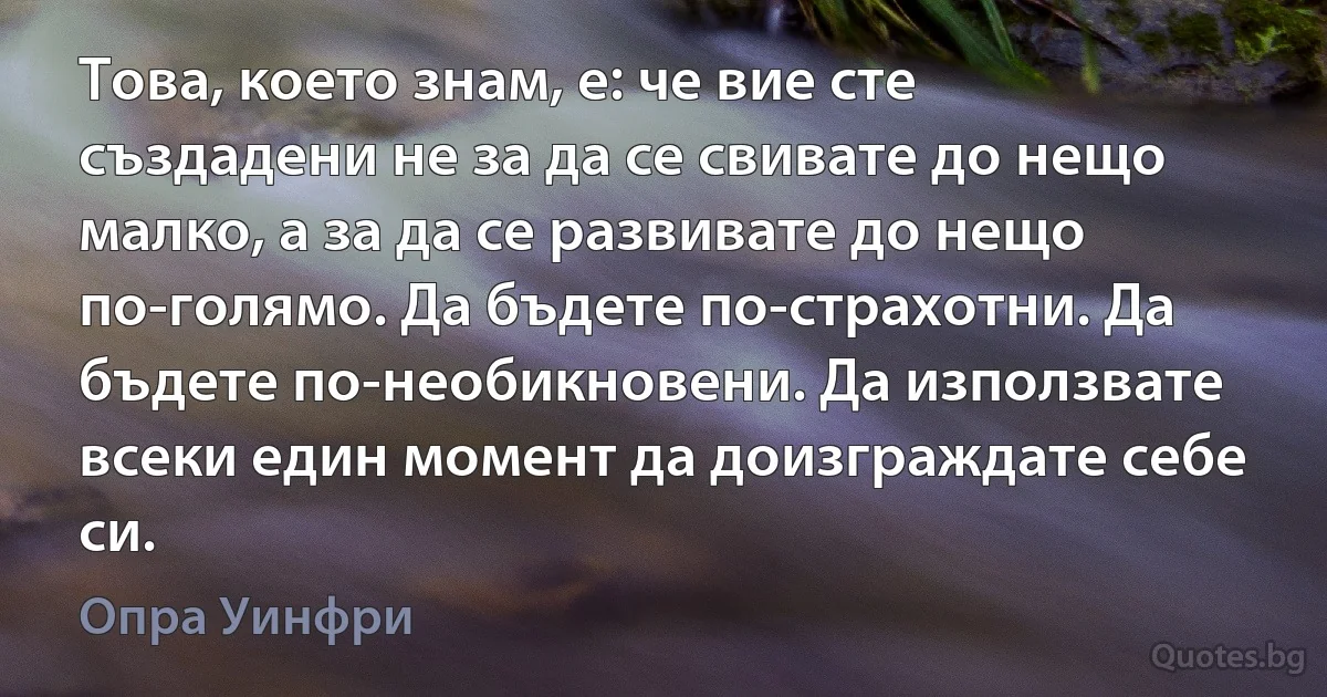 Това, което знам, е: че вие сте създадени не за да се свивате до нещо малко, а за да се развивате до нещо по-голямо. Да бъдете по-страхотни. Да бъдете по-необикновени. Да използвате всеки един момент да доизграждате себе си. (Опра Уинфри)