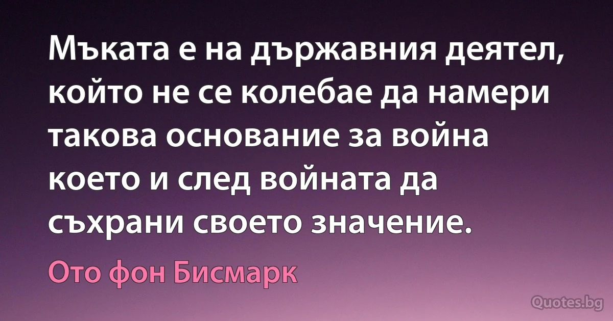 Мъката е на държавния деятел, който не се колебае да намери такова основание за война което и след войната да съхрани своето значение. (Ото фон Бисмарк)