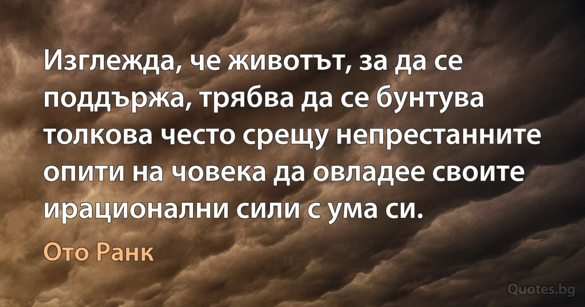 Изглежда, че животът, за да се поддържа, трябва да се бунтува толкова често срещу непрестанните опити на човека да овладее своите ирационални сили с ума си. (Ото Ранк)