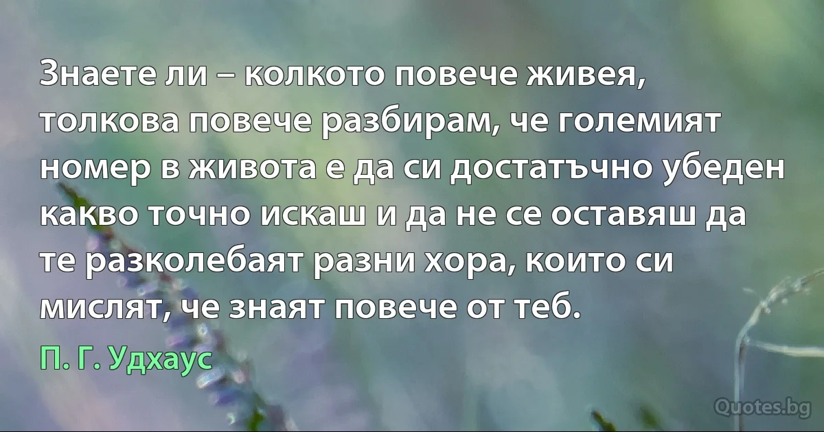 Знаете ли – колкото повече живея, толкова повече разбирам, че големият номер в живота е да си достатъчно убеден какво точно искаш и да не се оставяш да те разколебаят разни хора, които си мислят, че знаят повече от теб. (П. Г. Удхаус)