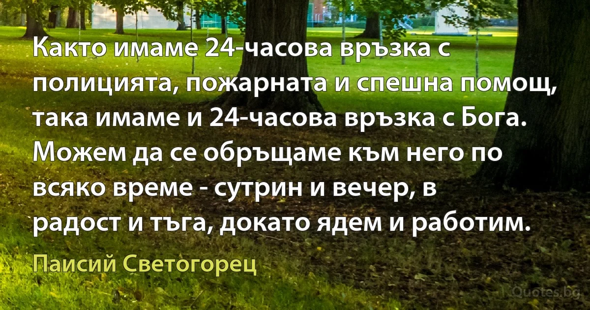 Както имаме 24-часова връзка с полицията, пожарната и спешна помощ, така имаме и 24-часова връзка с Бога. Можем да се обръщаме към него по всяко време - сутрин и вечер, в радост и тъга, докато ядем и работим. (Паисий Светогорец)