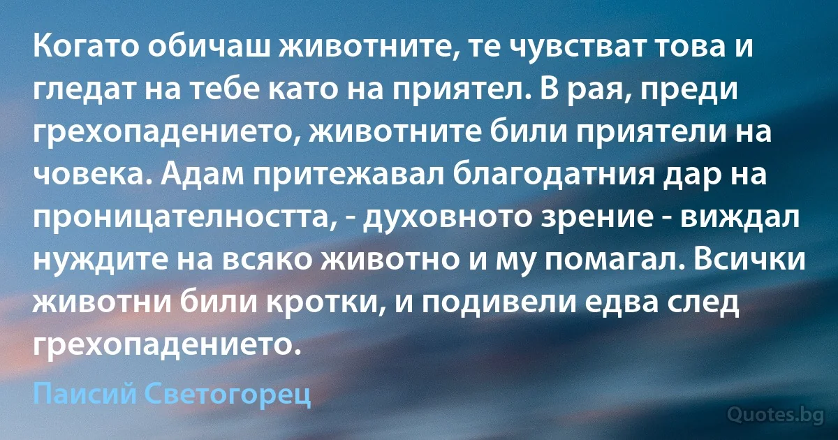 Когато обичаш животните, те чувстват това и гледат на тебе като на приятел. В рая, преди грехопадението, животните били приятели на човека. Адам притежавал благодатния дар на проницателността, - духовното зрение - виждал нуждите на всяко животно и му помагал. Всички животни били кротки, и подивели едва след грехопадението. (Паисий Светогорец)