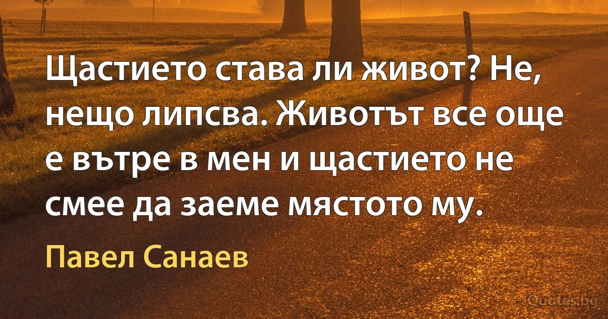 Щастието става ли живот? Не, нещо липсва. Животът все още е вътре в мен и щастието не смее да заеме мястото му. (Павел Санаев)