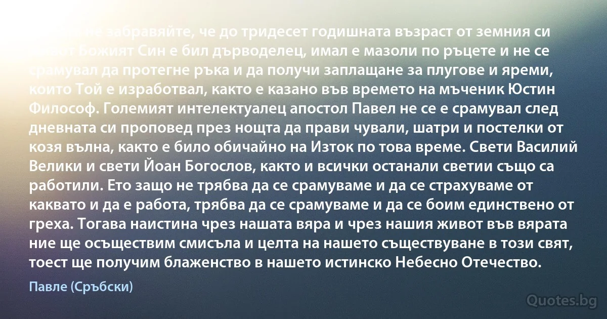 Никога не забравяйте, че до тридесет годишната възраст от земния си живот Божият Син е бил дърводелец, имал е мазоли по ръцете и не се срамувал да протегне ръка и да получи заплащане за плугове и яреми, които Той е изработвал, както е казано във времето на мъченик Юстин Философ. Големият интелектуалец апостол Павел не се е срамувал след дневната си проповед през нощта да прави чували, шатри и постелки от козя вълна, както е било обичайно на Изток по това време. Свети Василий Велики и свети Йоан Богослов, както и всички останали светии също са работили. Ето защо не трябва да се срамуваме и да се страхуваме от каквато и да е работа, трябва да се срамуваме и да се боим единствено от греха. Тогава наистина чрез нашата вяра и чрез нашия живот във вярата ние ще осъществим смисъла и целта на нашето съществуване в този свят, тоест ще получим блаженство в нашето истинско Небесно Отечество. (Павле (Сръбски))