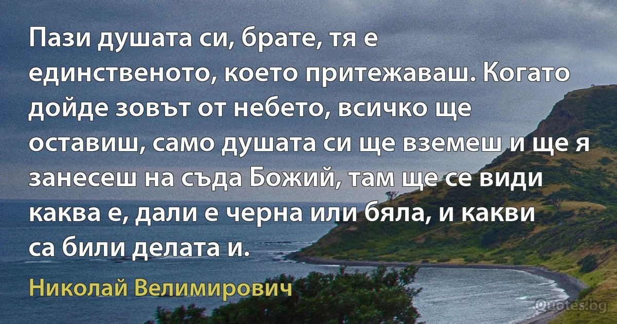 Пази душата си, брате, тя е единственото, което притежаваш. Когато дойде зовът от небето, всичко ще оставиш, само душата си ще вземеш и ще я занесеш на съда Божий, там ще се види каква е, дали е черна или бяла, и какви са били делата и. (Николай Велимирович)