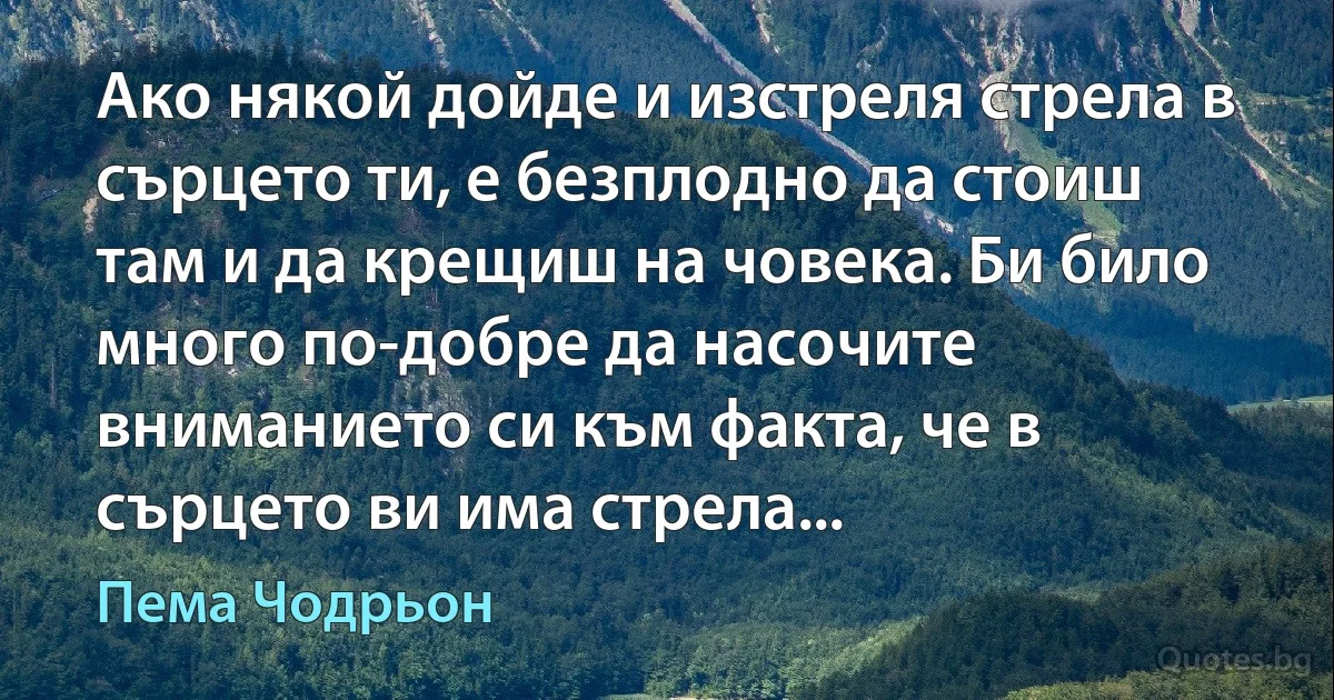 Ако някой дойде и изстреля стрела в сърцето ти, е безплодно да стоиш там и да крещиш на човека. Би било много по-добре да насочите вниманието си към факта, че в сърцето ви има стрела... (Пема Чодрьон)