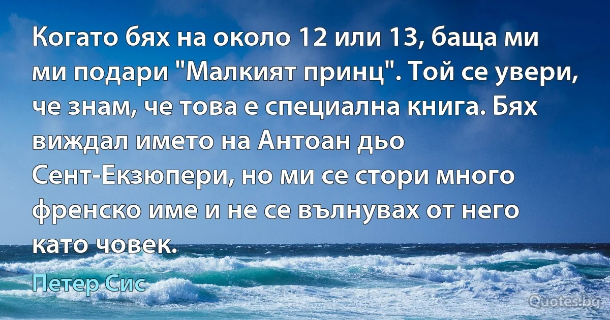 Когато бях на около 12 или 13, баща ми ми подари "Малкият принц". Той се увери, че знам, че това е специална книга. Бях виждал името на Антоан дьо Сент-Екзюпери, но ми се стори много френско име и не се вълнувах от него като човек. (Петер Сис)