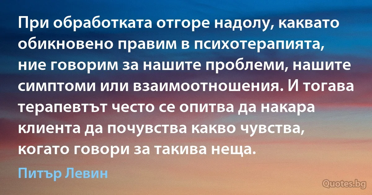 При обработката отгоре надолу, каквато обикновено правим в психотерапията, ние говорим за нашите проблеми, нашите симптоми или взаимоотношения. И тогава терапевтът често се опитва да накара клиента да почувства какво чувства, когато говори за такива неща. (Питър Левин)