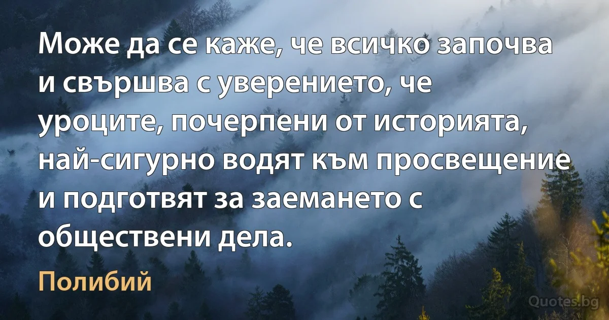 Може да се каже, че всичко започва и свършва с уверението, че уроците, почерпени от историята, най-сигурно водят към просвещение и подготвят за заемането с обществени дела. (Полибий)