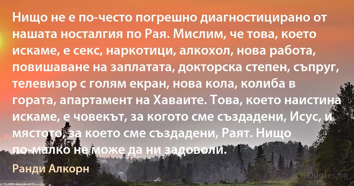 Нищо не е по-често погрешно диагностицирано от нашата носталгия по Рая. Мислим, че това, което искаме, е секс, наркотици, алкохол, нова работа, повишаване на заплатата, докторска степен, съпруг, телевизор с голям екран, нова кола, колиба в гората, апартамент на Хаваите. Това, което наистина искаме, е човекът, за когото сме създадени, Исус, и мястото, за което сме създадени, Раят. Нищо по-малко не може да ни задоволи. (Ранди Алкорн)