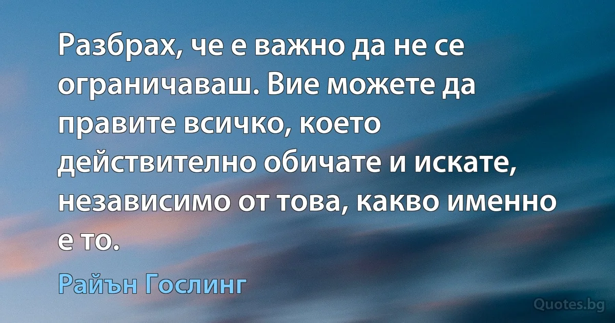 Разбрах, че е важно да не се ограничаваш. Вие можете да правите всичко, което действително обичате и искате, независимо от това, какво именно е то. (Райън Гослинг)