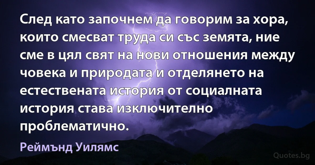 След като започнем да говорим за хора, които смесват труда си със земята, ние сме в цял свят на нови отношения между човека и природата и отделянето на естествената история от социалната история става изключително проблематично. (Реймънд Уилямс)