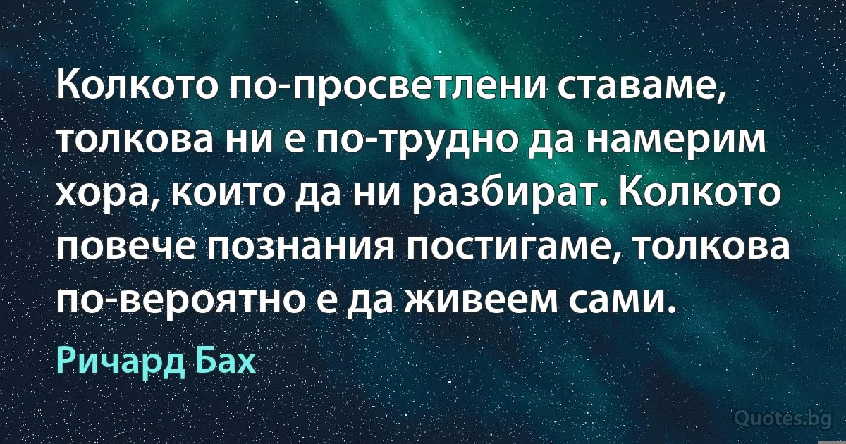 Колкото по-просветлени ставаме, толкова ни е по-трудно да намерим хора, които да ни разбират. Колкото повече познания постигаме, толкова по-вероятно е да живеем сами. (Ричард Бах)