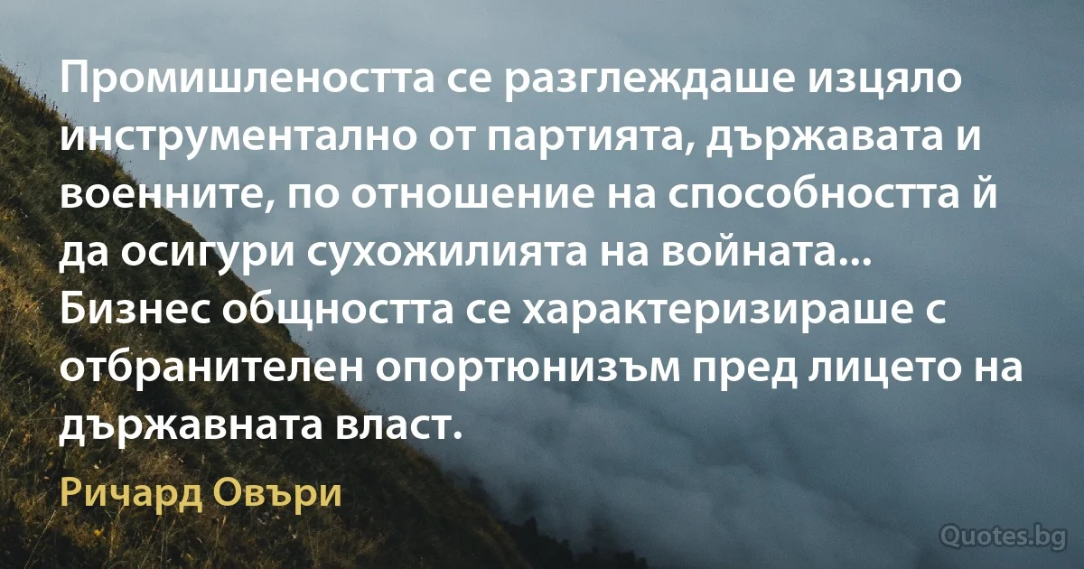 Промишлеността се разглеждаше изцяло инструментално от партията, държавата и военните, по отношение на способността й да осигури сухожилията на войната... Бизнес общността се характеризираше с отбранителен опортюнизъм пред лицето на държавната власт. (Ричард Овъри)