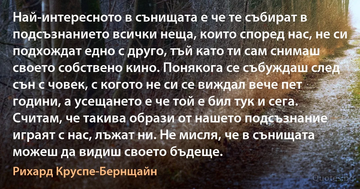 Най-интересното в сънищата е че те събират в подсъзнанието всички неща, които според нас, не си подхождат едно с друго, тъй като ти сам снимаш своето собствено кино. Понякога се събуждаш след сън с човек, с когото не си се виждал вече пет години, а усещането е че той е бил тук и сега. Считам, че такива образи от нашето подсъзнание играят с нас, лъжат ни. Не мисля, че в сънищата можеш да видиш своето бъдеще. (Рихард Круспе-Бернщайн)