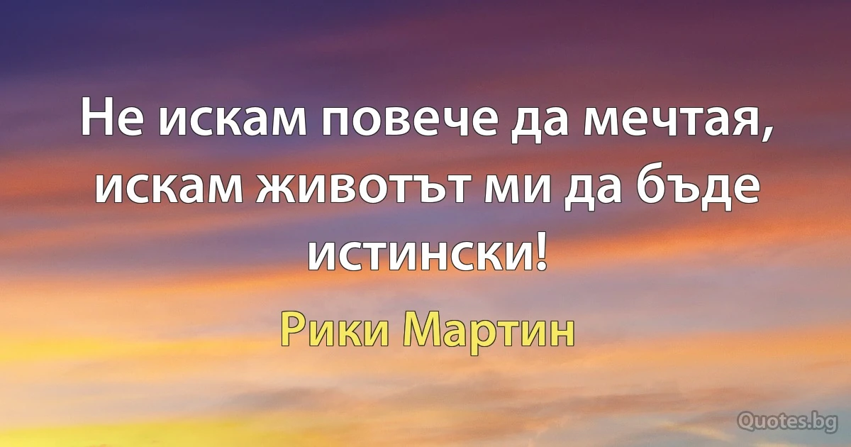 Не искам повече да мечтая, искам животът ми да бъде истински! (Рики Мартин)