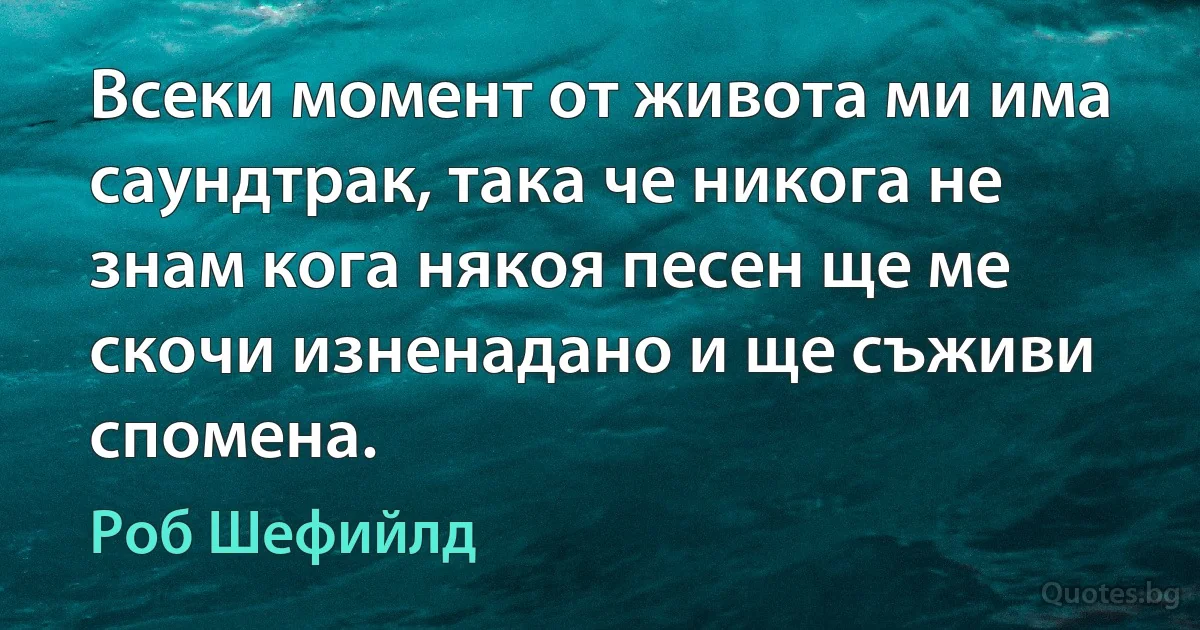 Всеки момент от живота ми има саундтрак, така че никога не знам кога някоя песен ще ме скочи изненадано и ще съживи спомена. (Роб Шефийлд)