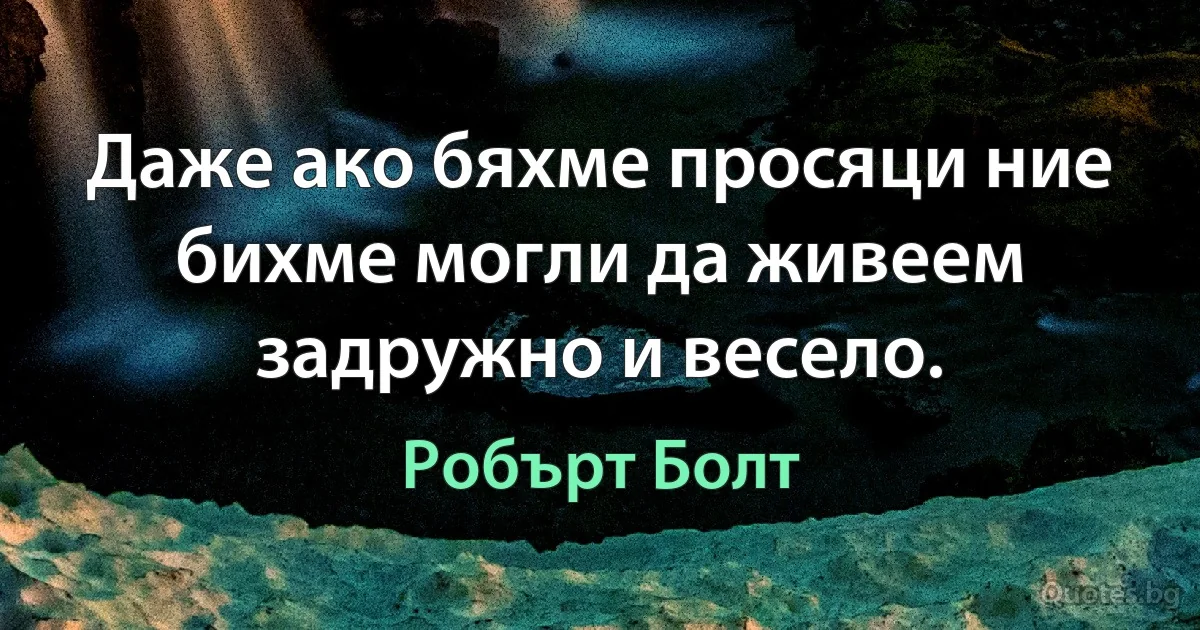 Даже ако бяхме просяци ние бихме могли да живеем задружно и весело. (Робърт Болт)