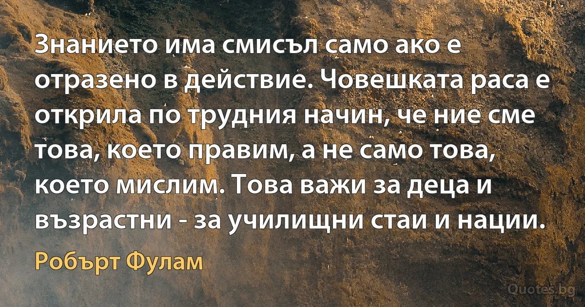 Знанието има смисъл само ако е отразено в действие. Човешката раса е открила по трудния начин, че ние сме това, което правим, а не само това, което мислим. Това важи за деца и възрастни - за училищни стаи и нации. (Робърт Фулам)