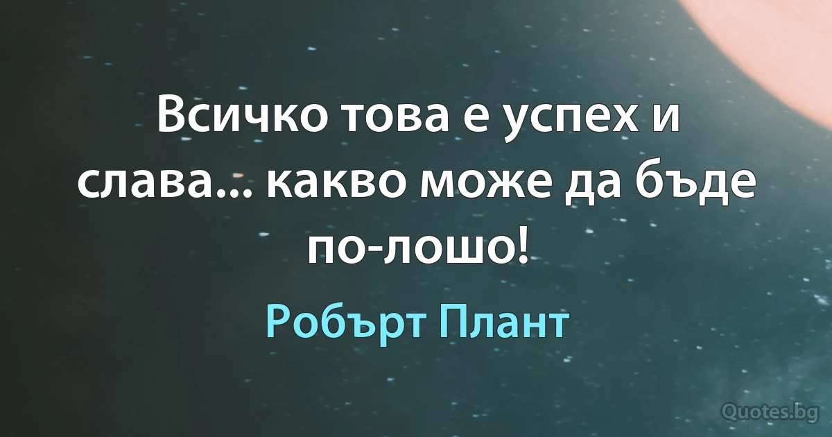 Всичко това е успех и слава... какво може да бъде по-лошо! (Робърт Плант)