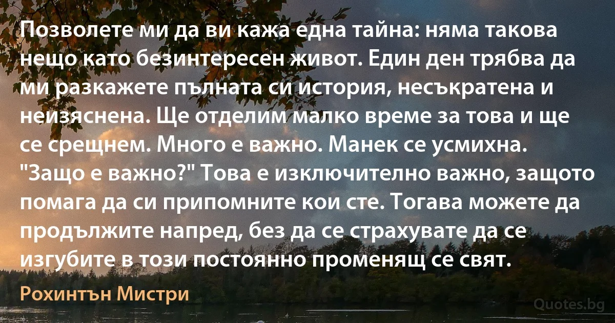 Позволете ми да ви кажа една тайна: няма такова нещо като безинтересен живот. Един ден трябва да ми разкажете пълната си история, несъкратена и неизяснена. Ще отделим малко време за това и ще се срещнем. Много е важно. Манек се усмихна. "Защо е важно?" Това е изключително важно, защото помага да си припомните кои сте. Тогава можете да продължите напред, без да се страхувате да се изгубите в този постоянно променящ се свят. (Рохинтън Мистри)