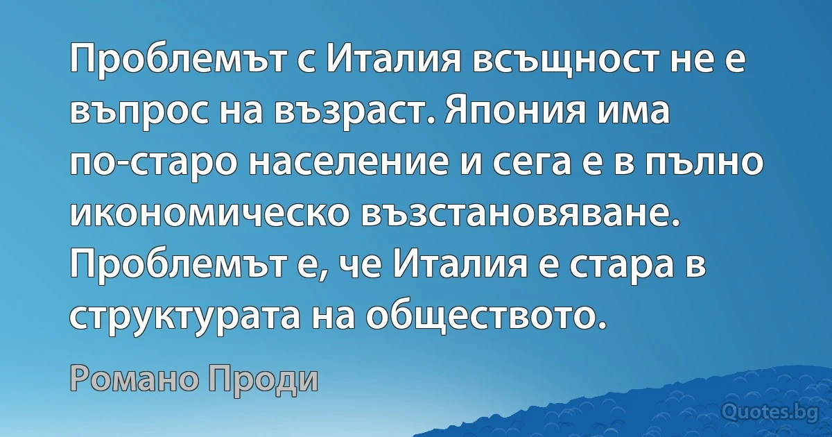 Проблемът с Италия всъщност не е въпрос на възраст. Япония има по-старо население и сега е в пълно икономическо възстановяване. Проблемът е, че Италия е стара в структурата на обществото. (Романо Проди)