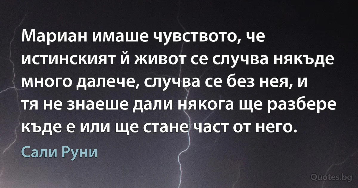 Мариан имаше чувството, че истинският й живот се случва някъде много далече, случва се без нея, и тя не знаеше дали някога ще разбере къде е или ще стане част от него. (Сали Руни)