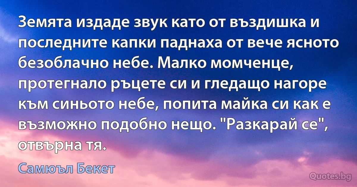 Земята издаде звук като от въздишка и последните капки паднаха от вече ясното безоблачно небе. Малко момченце, протегнало ръцете си и гледащо нагоре към синьото небе, попита майка си как е възможно подобно нещо. "Разкарай се", отвърна тя. (Самюъл Бекет)