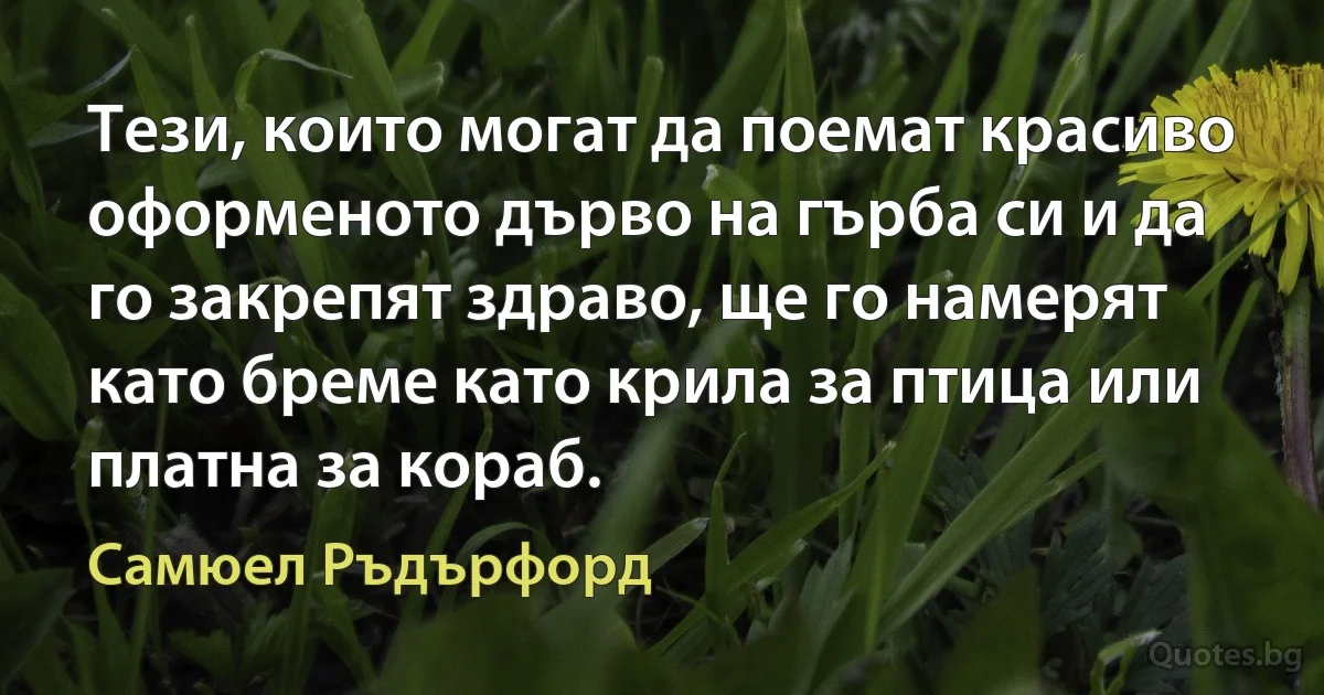 Тези, които могат да поемат красиво оформеното дърво на гърба си и да го закрепят здраво, ще го намерят като бреме като крила за птица или платна за кораб. (Самюел Ръдърфорд)