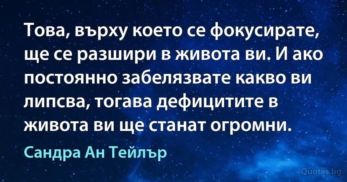 Това, върху което се фокусирате, ще се разшири в живота ви. И ако постоянно забелязвате какво ви липсва, тогава дефицитите в живота ви ще станат огромни. (Сандра Ан Тейлър)