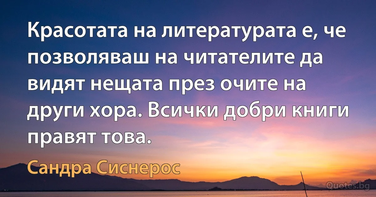 Красотата на литературата е, че позволяваш на читателите да видят нещата през очите на други хора. Всички добри книги правят това. (Сандра Сиснерос)