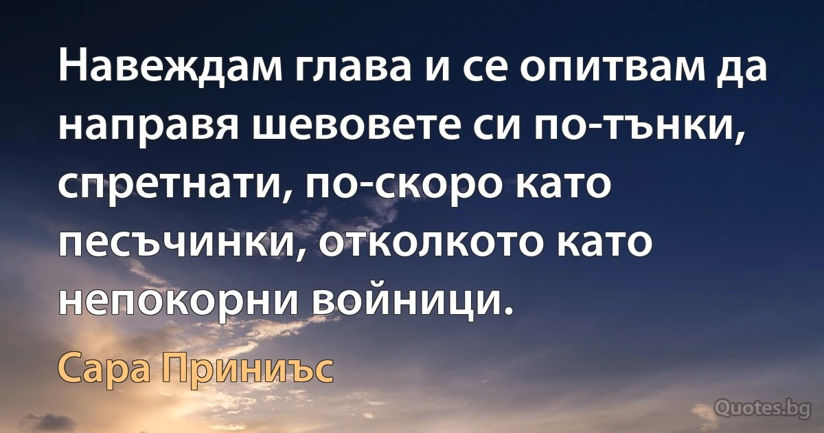 Навеждам глава и се опитвам да направя шевовете си по-тънки, спретнати, по-скоро като песъчинки, отколкото като непокорни войници. (Сара Приниъс)