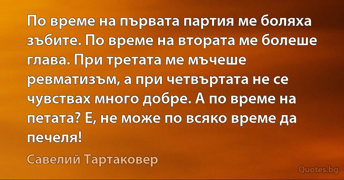 По време на първата партия ме боляха зъбите. По време на втората ме болеше глава. При третата ме мъчеше ревматизъм, а при четвъртата не се чувствах много добре. А по време на петата? Е, не може по всяко време да печеля! (Савелий Тартаковер)