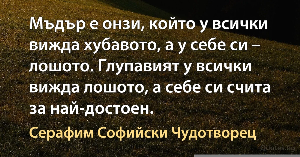 Мъдър е онзи, който у всички вижда хубавото, а у себе си – лошото. Глупавият у всички вижда лошото, а себе си счита за най-достоен. (Серафим Софийски Чудотворец)