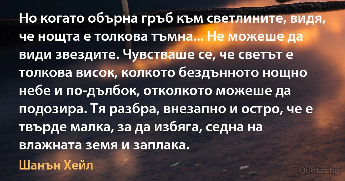 Но когато обърна гръб към светлините, видя, че нощта е толкова тъмна... Не можеше да види звездите. Чувстваше се, че светът е толкова висок, колкото бездънното нощно небе и по-дълбок, отколкото можеше да подозира. Тя разбра, внезапно и остро, че е твърде малка, за да избяга, седна на влажната земя и заплака. (Шанън Хейл)