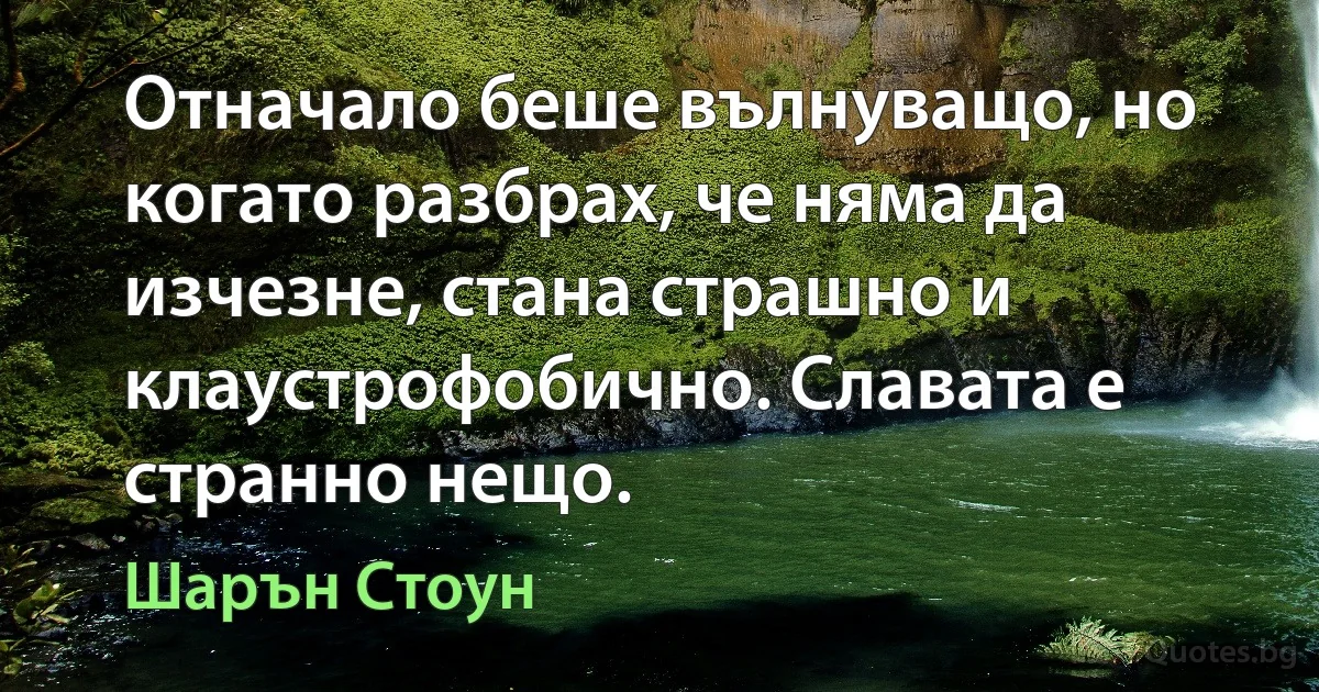 Отначало беше вълнуващо, но когато разбрах, че няма да изчезне, стана страшно и клаустрофобично. Славата е странно нещо. (Шарън Стоун)